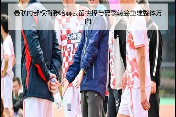 曼联内部权衡滕哈赫去留抉择与夏季转会重建整体方向 | leyu