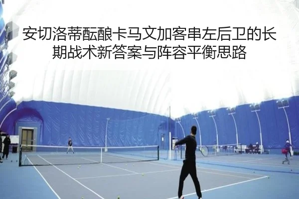 安切洛蒂酝酿卡马文加客串左后卫的长期战术新答案与阵容平衡思路