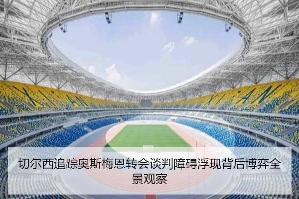 切尔西追踪奥斯梅恩转会谈判障碍浮现背后博弈全景观察