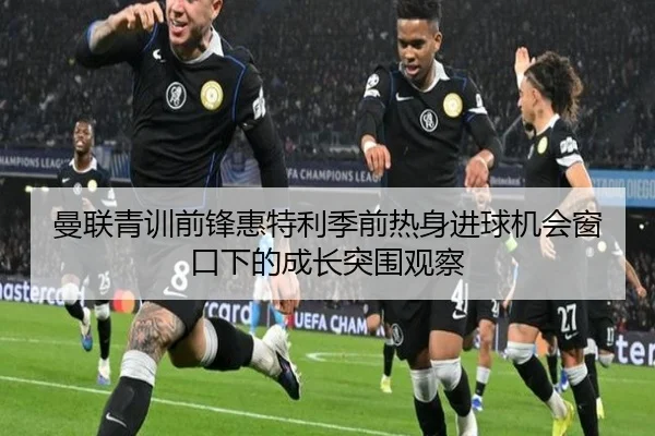 曼联青训前锋惠特利季前热身进球机会窗口下的成长突围观察