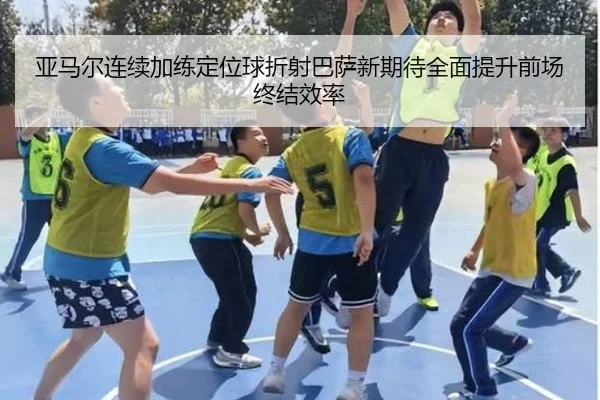 亚马尔连续加练定位球折射巴萨新期待全面提升前场终结效率