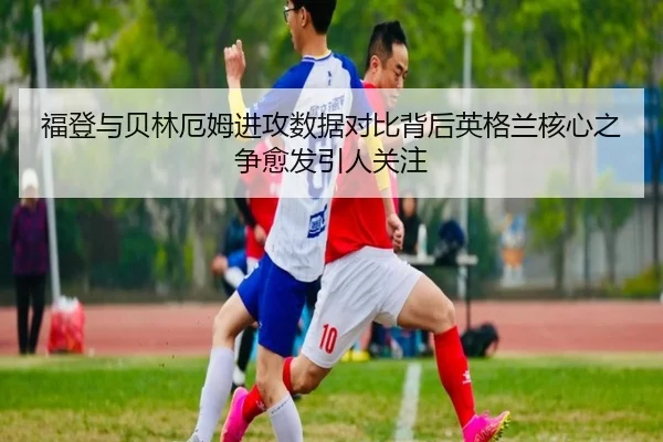 福登与贝林厄姆进攻数据对比背后英格兰核心之争愈发引人关注